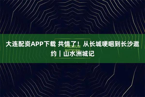 大连配资APP下载 共情了！从长城哽咽到长沙邀约｜山水洲城记