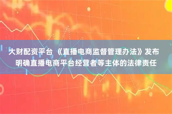 大财配资平台 《直播电商监督管理办法》发布  明确直播电商平台经营者等主体的法律责任