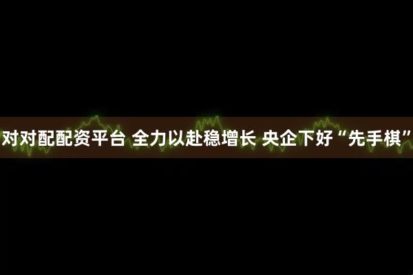 对对配配资平台 全力以赴稳增长 央企下好“先手棋”