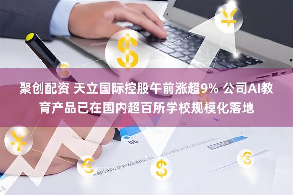 聚创配资 天立国际控股午前涨超9% 公司AI教育产品已在国内超百所学校规模化落地