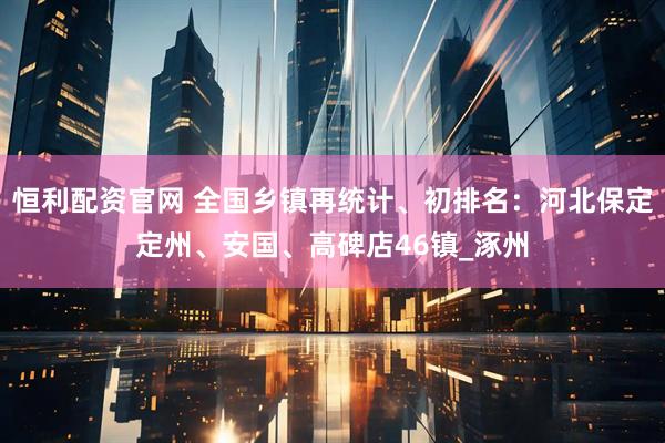 恒利配资官网 全国乡镇再统计、初排名：河北保定定州、安国、高碑店46镇_涿州