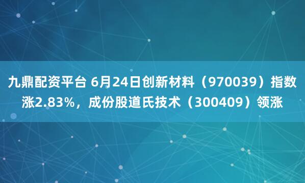 九鼎配资平台 6月24日创新材料（970039）指数涨2.83%，成份股道氏技术（300409）领涨