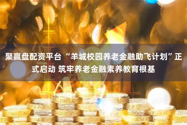 聚赢盘配资平台 “羊城校园养老金融助飞计划”正式启动 筑牢养老金融素养教育根基