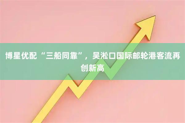 博星优配 “三船同靠”，吴淞口国际邮轮港客流再创新高