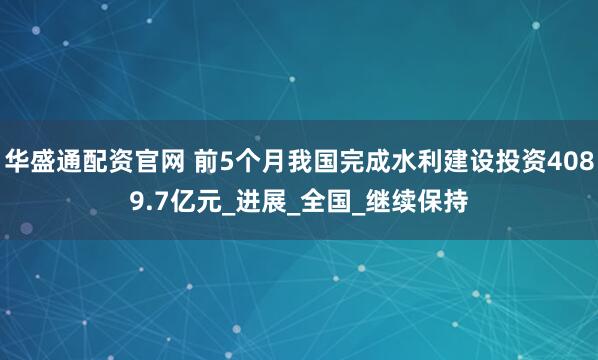 华盛通配资官网 前5个月我国完成水利建设投资4089.7亿元_进展_全国_继续保持