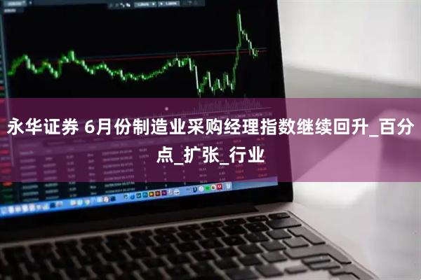 永华证券 6月份制造业采购经理指数继续回升_百分点_扩张_行业