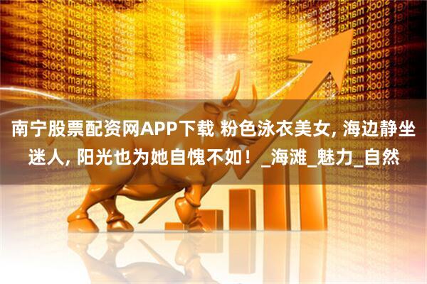 南宁股票配资网APP下载 粉色泳衣美女, 海边静坐迷人, 阳光也为她自愧不如!_海滩_魅力_自然