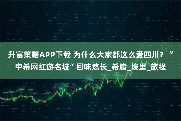 升富策略APP下载 为什么大家都这么爱四川？“中希网红游名城”回味悠长_希腊_埃里_旅程
