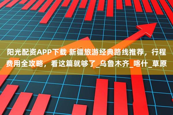 阳光配资APP下载 新疆旅游经典路线推荐，行程费用全攻略，看这篇就够了_乌鲁木齐_喀什_草原