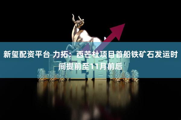 新玺配资平台 力拓：西芒杜项目首船铁矿石发运时间提前至11月前后