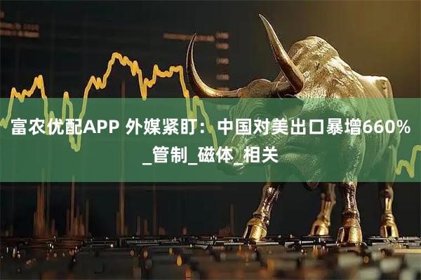 富农优配APP 外媒紧盯：中国对美出口暴增660%_管制_磁体_相关