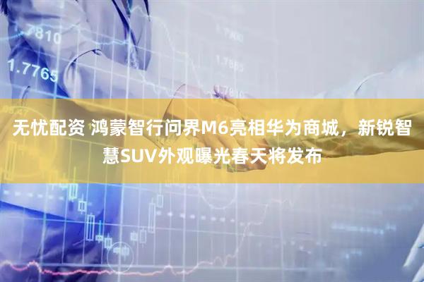 无忧配资 鸿蒙智行问界M6亮相华为商城,新锐智慧SUV外观曝光春天将发布