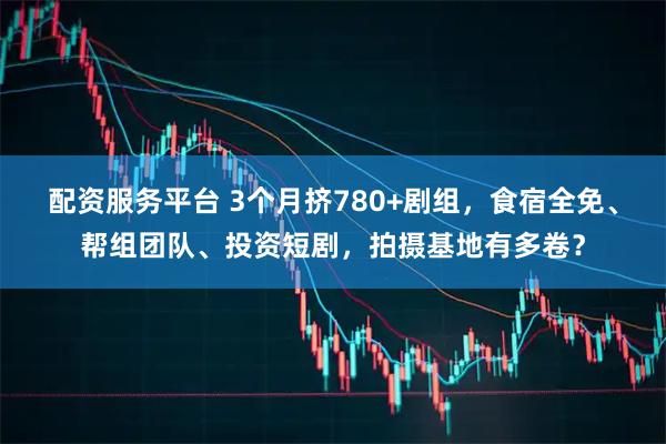 配资服务平台 3个月挤780+剧组,食宿全免、帮组团队、投资短剧,拍摄基地有多卷?