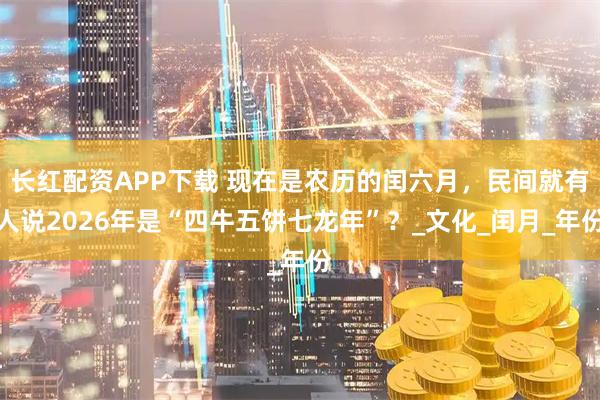 长红配资APP下载 现在是农历的闰六月,民间就有人说2026年是“四牛五饼七龙年”?_文化_闰月_年份