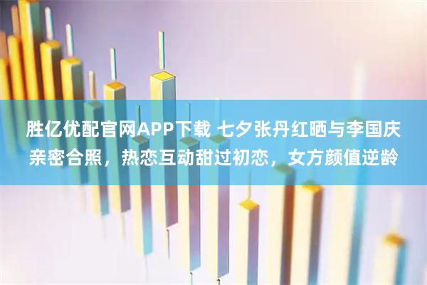 胜亿优配官网APP下载 七夕张丹红晒与李国庆亲密合照,热恋互动甜过初恋,女方颜值逆龄