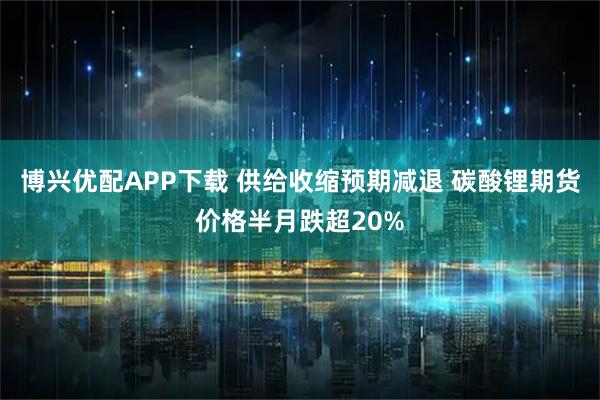 博兴优配APP下载 供给收缩预期减退 碳酸锂期货价格半月跌超20%