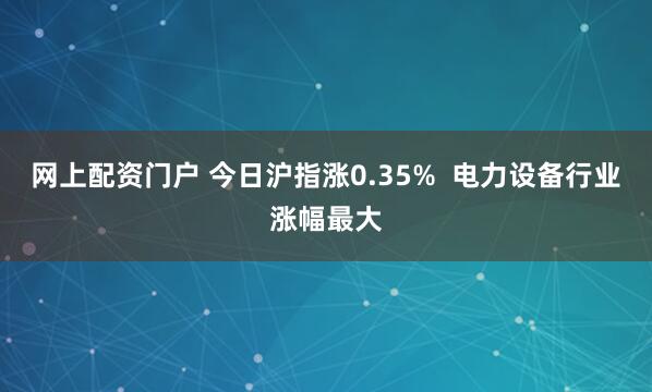 网上配资门户 今日沪指涨0.35%  电力设备行业涨幅最大