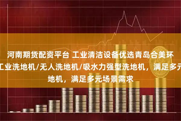 河南期货配资平台 工业清洁设备优选青岛合美环保科技,工业洗地机/无人洗地机/吸水力强型洗地机,满足多元场景需求