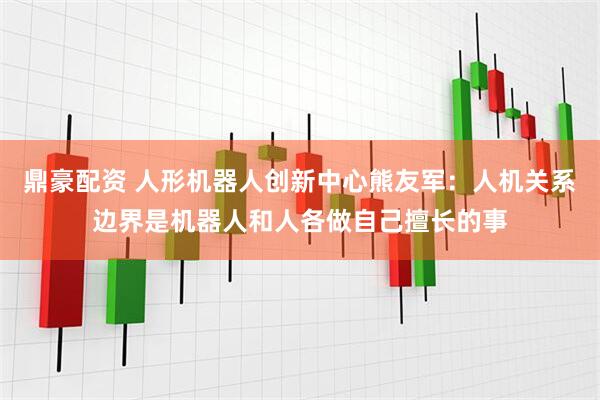 鼎豪配资 人形机器人创新中心熊友军：人机关系边界是机器人和人各做自己擅长的事